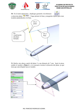 69
ING. FRANCISCO RODRIGUEZ LEZAMA
30. En el menú operaciones despliegue geometría de referencia
y seleccione plano . Toque primero la línea y enseguida el punto para crear
un plano perpendicular a la línea.
Clic 2
punto
Pre
visualización
del plano
formado.
Clic 1
línea
31. Realice otro plano a partir del plano 3 a una distancia de 7 mm. hacia la pieza;
cambie el nombre a Plano 4 ; si es necesario invierta la dirección del plano; ya que
tiene que estar dirigido hacia el modelo.
 