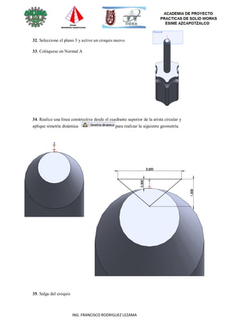 70
ING. FRANCISCO RODRIGUEZ LEZAMA
32. Seleccione el plano 3 y active un croquis nuevo.
33. Colóquese en Normal A
34. Realice una línea constructiva desde el cuadrante superior de la arista circular y
aplique simetría dinámica para realizar la siguiente geometría.
35. Salga del croquis
 
