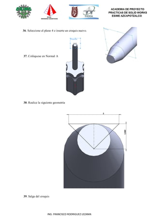 71
ING. FRANCISCO RODRIGUEZ LEZAMA
36. Seleccione el plano 4 e inserte un croquis nuevo.
37. Colóquese en Normal A
38. Realice la siguiente geometría
39. Salga del croquis
 