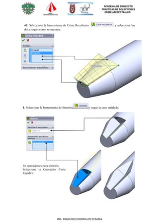 72
ING. FRANCISCO RODRIGUEZ LEZAMA
40. Seleccione la herramienta de Corte Recubierto y seleccione los
dos croquis como se muestra.
1. Seleccione le herramienta de Simetría y toque la cara señalada.
En operaciones para simetría
Seleccione la Operación Corte
Recubrir
 