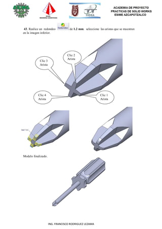 74
ING. FRANCISCO RODRIGUEZ LEZAMA
43. Realice un redondeo de 1.2 mm. seleccione las aristas que se muestran
en la imagen inferior.
Clic 3
Arista
Clic 2
Arista
Clic 4
Arista
Clic 1
Arista
Modelo finalizado.
 