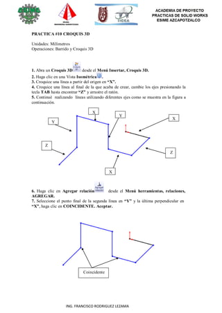 75
ING. FRANCISCO RODRIGUEZ LEZAMA
PRACTICA #10 CROQUIS 3D
Unidades: Milímetros
Operaciones: Barrido y Croquis 3D
1. Abra un Croquis 3D desde el Menú Insertar, Croquis 3D.
2. Haga clic en una Vista Isométrica .
3. Croquice una línea a partir del origen en “X”.
4. Croquice una línea al final de la que acaba de crear, cambie los ejes presionando la
tecla TAB hasta encontrar “Z” y arrastre el ratón.
5. Continué realizando líneas utilizando diferentes ejes como se muestra en la figura a
continuación.
X
Y
X
Y
Z
Z
X
6. Haga clic en Agregar relación desde el Menú herramientas, relaciones,
AGREGAR.
7. Seleccione el punto final de la segunda línea en “Y” y la última perpendicular en
“X”, haga clic en COINCIDENTE. Aceptar.
Coincidente
 