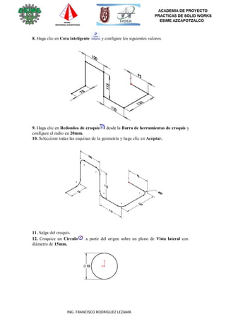 76
ING. FRANCISCO RODRIGUEZ LEZAMA
8. Haga clic en Cota inteligente y configure los siguientes valores.
9. Haga clic en Redondeo de croquis desde la Barra de herramientas de croquis y
configure el radio en 20mm.
10. Seleccione todas las esquinas de la geometría y haga clic en Aceptar.
11. Salga del croquis.
12. Croquice un Círculo a partir del origen sobre un plano de Vista lateral con
diámetro de 15mm.
 