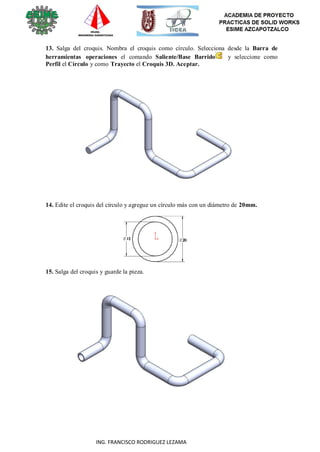 77
ING. FRANCISCO RODRIGUEZ LEZAMA
13. Salga del croquis. Nombra el croquis como círculo. Selecciona desde la Barra de
herramientas operaciones el comando Saliente/Base Barrido y seleccione como
Perfil el Círculo y como Trayecto el Croquis 3D. Aceptar.
14. Edite el croquis del círculo y agregue un círculo más con un diámetro de 20mm.
15. Salga del croquis y guarde la pieza.
 