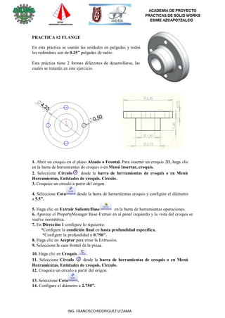 6
ING. FRANCISCO RODRIGUEZ LEZAMA
PRACTICA #2 FLANGE
En esta práctica se usarán las unidades en pulgadas y todos
los redondeos son de 0.25” pulgadas de radio.
Esta práctica tiene 2 formas diferentes de desarrollarse, las
cuales se tratarán en este ejercicio.
1. Abrir un croquis en el plano Alzado o Frontal. Para insertar un croquis 2D, haga clic
en la barra de herramientas de croquis o en Menú Insertar, croquis.
2. Seleccione Círculo desde la barra de herramientas de croquis o en Menú
Herramientas, Entidades de croquis, Círculo.
3. Croquice un círculo a partir del origen.
4. Seleccione Cota desde la barra de herramientas croquis y configure el diámetro
a 5.5”.
5. Haga clic en Extruir Saliente/Base en la barra de herramientas operaciones.
6. Aparece el PropertyManager Base-Extruir en al panel izquierdo y la vista del croquis se
vuelve isométrica.
7. En Dirección 1 configure lo siguiente:
*Configure la condición final en hasta profundidad específica.
*Configure la profundidad a 0.750”.
8. Haga clic en Aceptar para crear la Extrusión.
9. Seleccione la cara frontal de la pieza.
10. Haga clic en Croquis .
11. Seleccione Círculo desde la barra de herramientas de croquis o en Menú
Herramientas, Entidades de croquis, Círculo.
12. Croquice un círculo a partir del origen.
13. Seleccione Cota .
14. Configure el diámetro a 2.750”.
 