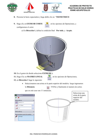 82
ING. FRANCISCO RODRIGUEZ LEZAMA
8. Presione la barra espaciadora y haga doble clic en *ISOMETRICO
9. Haga clic en EXTRUIR CORTE en las opciones de Operaciones, y
configuramos el corte:
a) En Dirección 1, defina la condición final Por todo, y Acepte.
10. En el gestor de diseño seleccione EXTRUIR 1.
11. Haga Clic en MATRIZ LINEAL en las opciones de Operaciones,
12. en Dirección 1 haga lo siguiente:
 Seleccionamos una arista en la parte superior del modelo; luego ingresamos
la Distancia a 19.05m y finalmente el numero de cortes
que en este caso son 11 instancias.
Selecciona una
arista de la parte
superior del
modelo
 