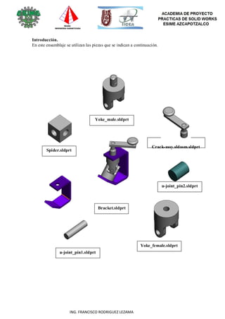 86
ING. FRANCISCO RODRIGUEZ LEZAMA
Introducción.
En este ensamblaje se utilizan las piezas que se indican a continuación.
Spider.sldprt
Yoke_male.sldprt
Bracket.sldprt
Crack-assy.sldasm.sldprt
u-joint_pin2.sldprt
u-joint_pin1.sldprt
Yoke_female.sldprt
 