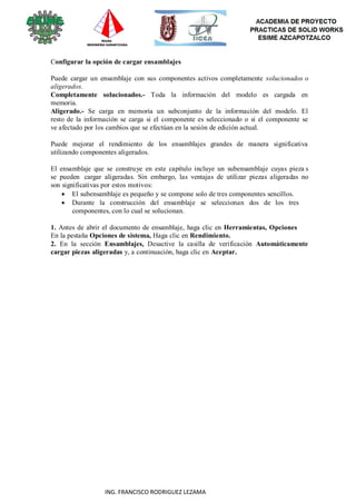 87
ING. FRANCISCO RODRIGUEZ LEZAMA
Configurar la opción de cargar ensamblajes
Puede cargar un ensamblaje con sus componentes activos completamente solucionados o
aligerados.
Completamente solucionados.- Toda la información del modelo es cargada en
memoria.
Aligerado.- Se carga en memoria un subconjunto de la información del modelo. El
resto de la información se carga si el componente es seleccionado o si el componente se
ve afectado por los cambios que se efectúan en la sesión de edición actual.
Puede mejorar el rendimiento de los ensamblajes grandes de manera significativa
utilizando componentes aligerados.
El ensamblaje que se construye en este capítulo incluye un subensamblaje cuyas pieza s
se pueden cargar aligeradas. Sin embargo, las ventajas de utilizar piezas aligeradas no
son significativas por estos motivos:
 El subensamblaje es pequeño y se compone solo de tres componentes sencillos.
 Durante la construcción del ensamblaje se seleccionan dos de los tres
componentes, con lo cual se solucionan.
1. Antes de abrir el documento de ensamblaje, haga clic en Herramientas, Opciones
En la pestaña Opciones de sistema, Haga clic en Rendimiento.
2. En la sección Ensamblajes, Desactive la casilla de verificación Automáticamente
cargar piezas aligeradas y, a continuación, haga clic en Aceptar.
 