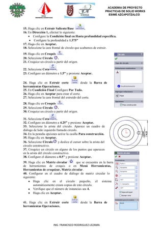 7
ING. FRANCISCO RODRIGUEZ LEZAMA
15. Haga clic en Extruir Saliente/Base .
16. En Dirección 1, efectué lo siguiente:
 Configure la Condición final en Hasta profundidad específica.
 Configure la profundidad a 1.375”
17. Haga clic en Aceptar.
18. Seleccione la cara frontal de círculo que acabamos de extruir.
19. Haga clic en Croquis .
20. Seleccione Círculo .
21. Croquice un círculo a partir del origen.
22. Seleccione Cota .
23. Configure un diámetro a 1.5” y presione Aceptar.
24. Haga clic en Extruir corte desde la Barra de
herramientas Operaciones.
25. En Condición Final Configure Por Todo.
26. Haga clic en Aceptar para crear el corte.
27. Seleccione la cara frontal del extruido del corte.
28. Haga clic en Croquis .
29. Seleccione Círculo .
30. Croquice un círculo a partir del origen.
31. Seleccione Cota .
32. Configure un diámetro a 4.25” y presione Aceptar.
33. Seleccione la arista del círculo. Aparece un cuadro de
diálogo de lado izquierdo llamado circulo.
34. En la pestaña opciones active la casilla Para construcción.
35. Haga clic en Aceptar.
36. Seleccione Círculo y deslice el cursor sobre la arista del
círculo constructivo.
37. Croquice un círculo en alguno de los puntos que aparecen
en la arista del círculo constructivo.
38. Configure el diámetro a 0.5” y presione Aceptar.
39. Haga clic en Matriz circular que se encuentra en la barra
de herramientas de croquis o en Menú Herramientas,
Herramientas de croquizar, Matriz circular.
40. Configurar en el cuadro de diálogo de matriz circular lo
siguiente:
 Haga clic en el círculo pequeño, el sistema

automáticamente creara copias de este círculo.
Verifique que el número de instancias sea 4.
 Haga clic en Aceptar.
41. Haga clic en Extruir corte desde la Barra de
herramientas Operaciones.
 