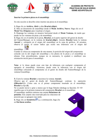 88
ING. FRANCISCO RODRIGUEZ LEZAMA
Insertar la primera pieza en el ensamblaje
En esta sección se describe cómo insertar una pieza en el ensamblaje.
1. Haga clic en Archivo, Abrir y abra Bracket.sldprt.
2. Abra un documento de ensamblaje desde el Menú Archivo, Nuevo. Haga clic en el
Menú Ver, Orígenes para visualizar el origen.
3. Disponga las ventanas en mosaico horizontal desde el Menú Ventana, de modo que
pueda ver las ventanas de pieza y de ensamblaje.
4. Haga clic en el nombre de la pieza, Bracket, en la parte superior del gestor de diseño
del FeatureManager, en la ventana de bracket.sldprt. Arrastre Bracket hasta la ventana
Assem1 y colóquelo en el origen del ensamblaje en la zona de gráficos. Al arrastrar,
observe el cursor, el cursor indica que existe una inferencia con el origen del
ensamblaje.
Cuando se coloca un componente de esta manera, la posición del origen del componente
coincide con la del origen del ensamblaje y los planos de la pieza y el ensamblaje se
alinean. Este procedimiento, aunque no es necesario, le ayudará a establecer una
orientación inicial para el ensamblaje.
Nota: si lo desea puede crear este tipo de inferencia con cualquier componente al
agregarlo al ensamblaje. Asimismo, puede crear la inferencia con el origen del
ensamblaje colocando el componente en el gestor de diseño del FeatureManager de la
ventana Ensamblaje.
5. Cierre la ventana Bracket y maximice la ventana Assem1.
Observe que el gestor de diseño del FeatureManager contiene la operación
(f)Bracket<1>. Como este es el primer componente insertado en el ensamblaje,
Bracket es fijo (f).
No se puede mover o girar a menos que lo haga flotante (deshaga su fijación). El <1>
significa que es la primera instancia del componente Bracket en el ensamblaje.
El ensamblaje también contiene una carpeta Relaciones de
posición. Esta carpeta esta reservada para las relaciones de
posición que se agreguen mas tarde.
6. Haga clic en Isométrica y, a continuación, haga clic
en Sin líneas ocultas.
 