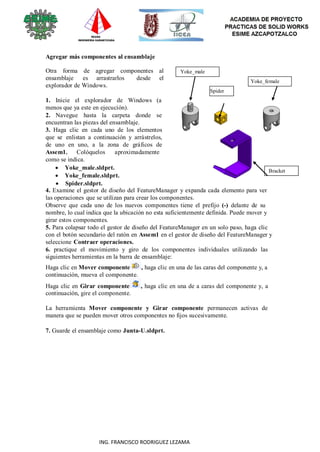 89
ING. FRANCISCO RODRIGUEZ LEZAMA
Agregar más componentes al ensamblaje
Otra forma de agregar componentes al
ensamblaje es arrastrarlos desde el
explorador de Windows.
1. Inicie el explorador de Windows (a
menos que ya este en ejecución).
2. Navegue hasta la carpeta donde se
encuentran las piezas del ensamblaje.
3. Haga clic en cada uno de los elementos
que se enlistan a continuación y arrástrelos,
de uno en uno, a la zona de gráficos de
Assem1. Colóquelos aproximadamente
como se indica.
 Yoke_male.sldprt.
 Yoke_female.sldprt.
 Spider.sldprt.
Yoke_male
Spider
Yoke_female
Bracket
4. Examine el gestor de diseño del FeatureManager y expanda cada elemento para ver
las operaciones que se utilizan para crear los componentes.
Observe que cada uno de los nuevos componentes tiene el prefijo (-) delante de su
nombre, lo cual indica que la ubicación no esta suficientemente definida. Puede mover y
girar estos componentes.
5. Para colapsar todo el gestor de diseño del FeatureManager en un solo paso, haga clic
con el botón secundario del ratón en Assem1 en el gestor de diseño del FeatureManager y
seleccione Contraer operaciones.
6. practique el movimiento y giro de los componentes individuales utilizando las
siguientes herramientas en la barra de ensamblaje:
Haga clic en Mover componente , haga clic en una de las caras del componente y, a
continuación, mueva el componente.
Haga clic en Girar componente , haga clic en una de a caras del componente y, a
continuación, gire el componente.
La herramienta Mover componente y Girar componente permanecen activas de
manera que se pueden mover otros componentes no fijos sucesivamente.
7. Guarde el ensamblaje como Junta-U.sldprt.
 
