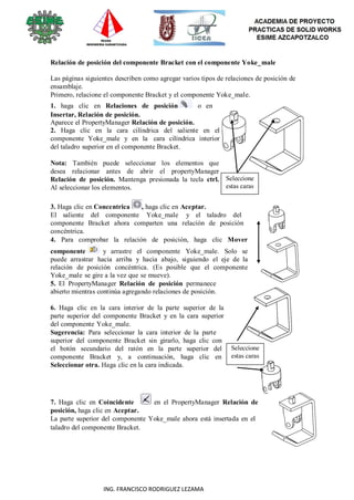90
ING. FRANCISCO RODRIGUEZ LEZAMA
Relación de posición del componente Bracket con el componente Yoke_male
Las páginas siguientes describen como agregar varios tipos de relaciones de posición de
ensamblaje.
Primero, relacione el componente Bracket y el componente Yoke_male.
1. haga clic en Relaciones de posición o en
Insertar, Relación de posición.
Aparece el PropertyManager Relación de posición.
2. Haga clic en la cara cilíndrica del saliente en el
componente Yoke_male y en la cara cilíndrica interior
del taladro superior en el componente Bracket.
Nota: También puede seleccionar los elementos que
desea relacionar antes de abrir el propertyManager
Relación de posición. Mantenga presionada la tecla ctrl.
Al seleccionar los elementos.
Seleccione
estas caras
3. Haga clic en Concentrica , haga clic en Aceptar.
El saliente del componente Yoke_male y el taladro del
componente Bracket ahora comparten una relación de posición
concéntrica.
4. Para comprobar la relación de posición, haga clic Mover
componente y arrastre el componente Yoke_male. Solo se
puede arrastrar hacia arriba y hacia abajo, siguiendo el eje de la
relación de posición concéntrica. (Es posible que el componente
Yoke_male se gire a la vez que se mueve).
5. El PropertyManager Relación de posición permanece
abierto mientras continúa agregando relaciones de posición.
6. Haga clic en la cara interior de la parte superior de la
parte superior del componente Bracket y en la cara superior
del componente Yoke_male.
Sugerencia: Para seleccionar la cara interior de la parte
superior del componente Bracket sin girarlo, haga clic con
el botón secundario del ratón en la parte superior del
componente Bracket y, a continuación, haga clic en
Seleccionar otra. Haga clic en la cara indicada.
Seleccione
estas caras
7. Haga clic en Coincidente en el PropertyManager Relación de
posición, haga clic en Aceptar.
La parte superior del componente Yoke_male ahora está insertada en el
taladro del componente Bracket.
 