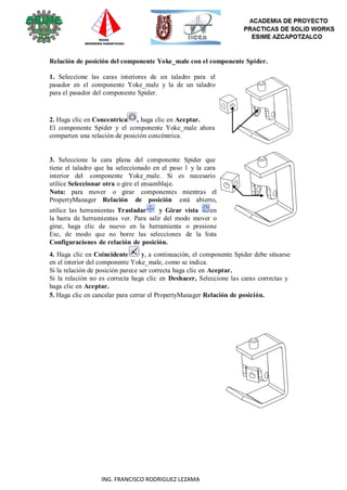 91
ING. FRANCISCO RODRIGUEZ LEZAMA
Relación de posición del componente Yoke_male con el componente Spider.
1. Seleccione las caras interiores de un taladro para el
pasador en el componente Yoke_male y la de un taladro
para el pasador del componente Spider.
2. Haga clic en Concentrica , haga clic en Aceptar.
El componente Spider y el componente Yoke_male ahora
comparten una relación de posición concéntrica.
3. Seleccione la cara plana del componente Spider que
tiene el taladro que ha seleccionado en el paso 1 y la cara
interior del componente Yoke_male. Si es necesario
utilice Seleccionar otra o gire el ensamblaje.
Nota: para mover o girar componentes mientras el
PropertyManager Relación de posición está abierto,
utilice las herramientas Trasladar y Girar vista en
la barra de herramientas ver. Para salir del modo mover o
girar, haga clic de nuevo en la herramienta o presione
Esc, de modo que no borre las selecciones de la lista
Configuraciones de relación de posición.
4. Haga clic en Coincidente y, a continuación, el componente Spider debe situarse
en el interior del componente Yoke_male, como se indica.
Si la relación de posición parece ser correcta haga clic en Aceptar.
Si la relación no es correcta haga clic en Deshacer, Seleccione las caras correctas y
haga clic en Aceptar.
5. Haga clic en cancelar para cerrar el PropertyManager Relación de posición.
 