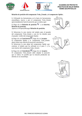 92
ING. FRANCISCO RODRIGUEZ LEZAMA
Relación de posición del componente Yoke_Female y el componente Spider.
1. Utilizando las herramientas en la barra de herramientas
ensamblajes, mueva y gire el componente Yoke_female
aproximadamente hasta la posición que se indica aquí.
2. Haga clic en Relación de posición o en Insertar,
Relación de posición.
Aparece el PropertyManager Relación de posición.
3. Seleccione la cara interior del taladro para el pasador
del componente Yoke_female y uno de los taladros para
el pasador visible del componente Spider.
4. Haga clic en Concéntrica , haga clic en Aceptar.
El componente Spider y el componente Yoke_female
ahora tienen una relación de posición concéntrica.
5. Seleccione la cara plana del componente Spider que
contiene el taladro que ha utilizado en el paso 3 y la
cara interior del componente Yoke_female.
6. Haga clic en Coincidente , haga clic en Aceptar.
El componente Yoke_female debe adoptar la posición
que se indica. Es posible que la rotación producida sea
distinta en su ensamblaje.
 