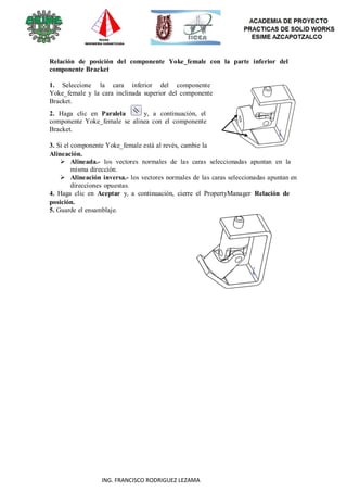 93
ING. FRANCISCO RODRIGUEZ LEZAMA
Relación de posición del componente Yoke_female con la parte inferior del
componente Bracket
1. Seleccione la cara inferior del componente
Yoke_female y la cara inclinada superior del componente
Bracket.
2. Haga clic en Paralela y, a continuación, el
componente Yoke_female se alinea con el componente
Bracket.
3. Si el componente Yoke_female está al revés, cambie la
Alineación.
 Alineada.- los vectores normales de las caras seleccionadas apuntan en la
misma dirección.
 Alineación inversa.- los vectores normales de las caras seleccionadas apuntan en
direcciones opuestas.
4. Haga clic en Aceptar y, a continuación, cierre el PropertyManager Relación de
posición.
5. Guarde el ensamblaje.
 