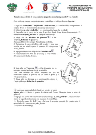 94
ING. FRANCISCO RODRIGUEZ LEZAMA
Relación de posición de los pasadores pequeños con el componente Yoke_female.
Otro modo de agregar componentes a un ensamblaje es utilizar el menú Insertar.
1. haga clic en Insertar, Componente, Desde archivo y, a continuación, navegue hasta la
carpeta donde se encuentran las piezas del ensamblaje.
2. Seleccione u-joint_pin2.sldprt y, a continuación, haga clic en Abrir.
3. Haga clic con el cursor en la zona de gráficos donde desee situar el componente. El
componente u-joint_pin2<1> se agrega al ensamblaje.
4. Haga clic en Relación de posición o en
Insertar, Relación de posición.
Aparece el PropertyManager Relación de posición.
5. Seleccione la cara cilíndrica del pasador y una cara
interior de un taladro para el pasador del componente
Yoke_female.
6. Agregar una relación de posición Concéntrica .
7. Seleccione la cara final del pasador y la cara externa
del componente Yoke_female.
8. haga clic en Tangente . si la alineación no es
correcta, cambie la alineación de la relación.
Para esta relación se utiliza tangente en vez de
coincidente debido a que una de las caras es plana y la
otra es cilíndrica.
9. Haga clic en Aceptar y, a continuación, cierre el
PropertyManager Relación de posición.
10. Mantenga presionada la tecla ctrl. y arrastre el icono
u-joint_pin2<1> desde el gestor de diseño del Feature Manager hasta la zona de
gráficos.
Se agrega una copia del componente al ensamblaje, u-joint_pin2<2> La notación <2>
indica la segunda instancia de esta pieza en el ensamblaje.
11. Repita los pasos del 4 al 9 para relacionar la segunda instancia del pasador con el
otro taladro del componente yoke_female.
12. Guarde el ensamblaje.
 