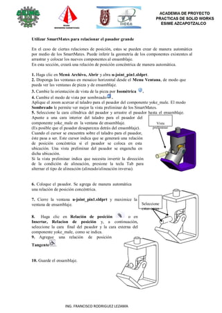 95
ING. FRANCISCO RODRIGUEZ LEZAMA
Utilizar SmartMates para relacionar el pasador grande
En el caso de ciertas relaciones de posición, estas se pueden crear de manera automática
por medio de los SmartMates. Puede inferir la geometría de los componentes existentes al
arrastrar y colocar los nuevos componentes al ensamblaje.
En esta sección, creará una relación de posición concéntrica de manera automática.
1. Haga clic en Menú Archivo, Abrir y abra u-joint_pin1.sldprt.
2. Disponga las ventanas en mosaico horizontal desde el Menu Ventana, de modo que
pueda ver las ventanas de pieza y de ensamblaje.
3. Cambie la orientación de vista de la pieza por Isométrica .
4. Cambie el modo de vista por sombreado .
Aplique el zoom acercar al taladro para el pasador del componente yoke_male. El modo
Sombreado le permite ver mejor la vista preliminar de los SmartMates.
5. Seleccione la cara cilíndrica del pasador y arrastre el pasador hasta el ensamblaje.
Apunte a una cara interior del taladro para el pasador del
componente yoke_male en la ventana de ensamblaje.
(Es posible que el pasador desaparezca detrás del ensamblaje).
Cuando el cursor se encuentra sobre el taladro para el pasador,
éste pasa a ser. Este cursor indica que se generará una relación
de posición concéntrica si el pasador se coloca en esta
ubicación. Una vista preliminar del pasador se engancha en
dicha ubicación.
Si la vista preliminar indica que necesita invertir la dirección
de la condición de alineación, presione la tecla Tab para
alternar el tipo de alineación (alineado/alineación inversa).
6. Coloque el pasador. Se agrega de manera automática
una relación de posición concéntrica.
Vista
preliminar
7. Cierre la ventana u-joint_pin1.sldprt y maximice la
ventana de ensamblaje.
8. Haga clic en Relación de posición o en
Insertar, Relacion de posición y, a continuación,
seleccione la cara final del pasador y la cara externa del
componente yoke_male, como se indica.
9. Agregue una relación de posición
Tangente .
10. Guarde el ensamblaje.
Seleccione
estas caras
 