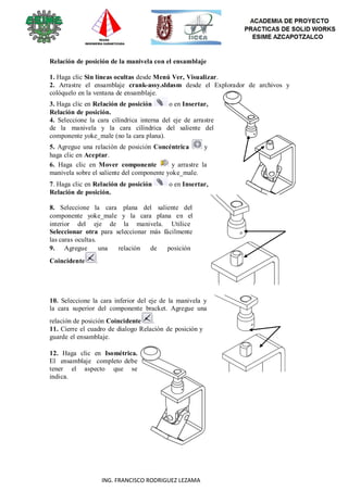 96
ING. FRANCISCO RODRIGUEZ LEZAMA
Relación de posición de la manivela con el ensamblaje
1. Haga clic Sin líneas ocultas desde Menú Ver, Visualizar.
2. Arrastre el ensamblaje crank-assy.sldasm desde el Explorador de archivos y
colóquelo en la ventana de ensamblaje.
3. Haga clic en Relación de posición o en Insertar,
Relación de posición.
4. Seleccione la cara cilíndrica interna del eje de arrastre
de la manivela y la cara cilíndrica del saliente del
componente yoke_male (no la cara plana).
5. Agregue una relación de posición Concéntrica y
haga clic en Aceptar.
6. Haga clic en Mover componente y arrastre la
manivela sobre el saliente del componente yoke_male.
7. Haga clic en Relación de posición o en Insertar,
Relación de posición.
8. Seleccione la cara plana del saliente del
componente yoke_male y la cara plana en el
interior del eje de la manivela. Utilice
Seleccionar otra para seleccionar más fácilmente
las caras ocultas.
9. Agregue una relación de posición
Coincidente .
10. Seleccione la cara inferior del eje de la manivela y
la cara superior del componente bracket. Agregue una
relación de posición Coincidente .
11. Cierre el cuadro de dialogo Relación de posición y
guarde el ensamblaje.
12. Haga clic en Isométrica.
El ensamblaje completo debe
tener el aspecto que se
indica.
 