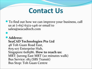Contact Us
To find out how we can improve your business, call

us at (+65) 6372-1416 or email to
sales@seacadtech.com


Address:

SeaCAD Technologies Pte Ltd
48 Toh Guan Road East,
#05-107 Enterprise Hub,
Singapore 608586. How to reach us:
MRT: Jurong East MRT (20 minutes walk)
Bus Service: 183 (SBS Transit)
Bus Stop: Toh Guan Centre

 
