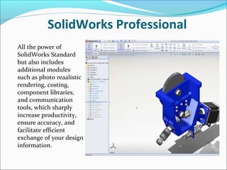 SolidWorks Professional
All the power of
SolidWorks Standard
but also includes
additional modules
such as photo reaalistic
rendering, costing,
component libraries,
and communication
tools, which sharply
increase productivity,
ensure accuracy, and
facilitate efficient
exchange of your design
information.

 
