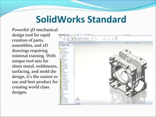 SolidWorks Standard
Powerful 3D mechanical
design tool for rapid
creation of parts,
assemblies, and 2D
drawings requiring
minimal training. With
unique tool sets for
sheet metal, weldments,
surfacing, and mold die
design, it's the easiest to
use and best product for
creating world class
designs.

 