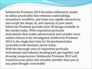 Solidworks Premium 2014 furnishes influential, simple
to-utilize practicality that robotizes undertakings,
streamlines workflow, and helps you rapidly characterize
and accept the shape, fit, and capacity of your plans.
Soliworks Premium provides best 3D design available in
the market today. With requisition particular
instruments that enable advancement and consider more
outline choices to be investigated, Solidworks Premium
2013 is the single best item for 3d mechanical plan
accessible in the business sector today.
With the thorough suite of requisition particular
instruments and industry heading part, get together and
drawing competencies, Solidworks Premium 2013 will
transform your plans into actuality speedier than you at
any point thought conceivable.

 