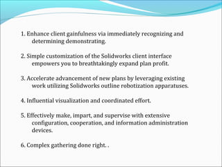 1. Enhance client gainfulness via immediately recognizing and
determining demonstrating.
2. Simple customization of the Solidworks client interface
empowers you to breathtakingly expand plan profit.
3. Accelerate advancement of new plans by leveraging existing
work utilizing Solidworks outline robotization apparatuses.
4. Influential visualization and coordinated effort.
5. Effectively make, impart, and supervise with extensive
configuration, cooperation, and information administration
devices.
6. Complex gathering done right. .

 