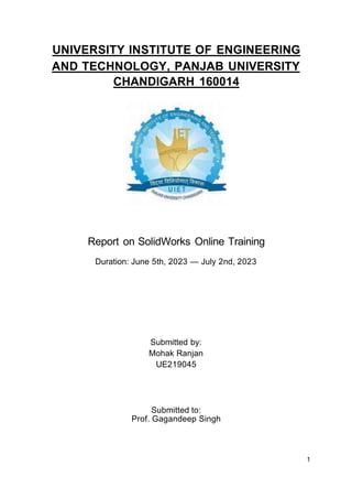 UNIVERSITY INSTITUTE OF ENGINEERING
AND TECHNOLOGY, PANJAB UNIVERSITY
CHANDIGARH 160014
Report on SolidWorks Online Training
Duration: June 5th, 2023 — July 2nd, 2023
Submitted to:
Prof. Gagandeep Singh
Submitted by:
Mohak Ranjan
UE219045
1
 