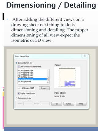 Dimensioning / Detailing
 After adding the different views on a
drawing sheet next thing to do is
dimensioning and detailing. The proper
dimensioning of all view expect the
isometric or 3D view .
 