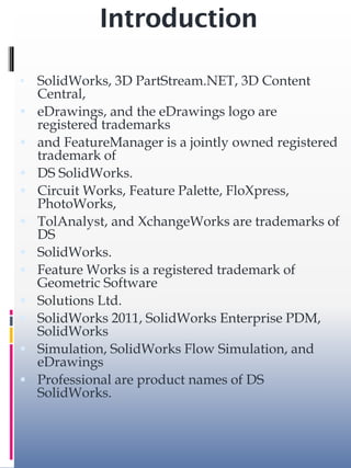 Introduction
• SolidWorks, 3D PartStream.NET, 3D Content
Central,
 eDrawings, and the eDrawings logo are
registered trademarks
 and FeatureManager is a jointly owned registered
trademark of
 DS SolidWorks.
 Circuit Works, Feature Palette, FloXpress,
PhotoWorks,
 TolAnalyst, and XchangeWorks are trademarks of
DS
 SolidWorks.
 Feature Works is a registered trademark of
Geometric Software
 Solutions Ltd.
 SolidWorks 2011, SolidWorks Enterprise PDM,
SolidWorks
 Simulation, SolidWorks Flow Simulation, and
eDrawings
 Professional are product names of DS
SolidWorks.
 