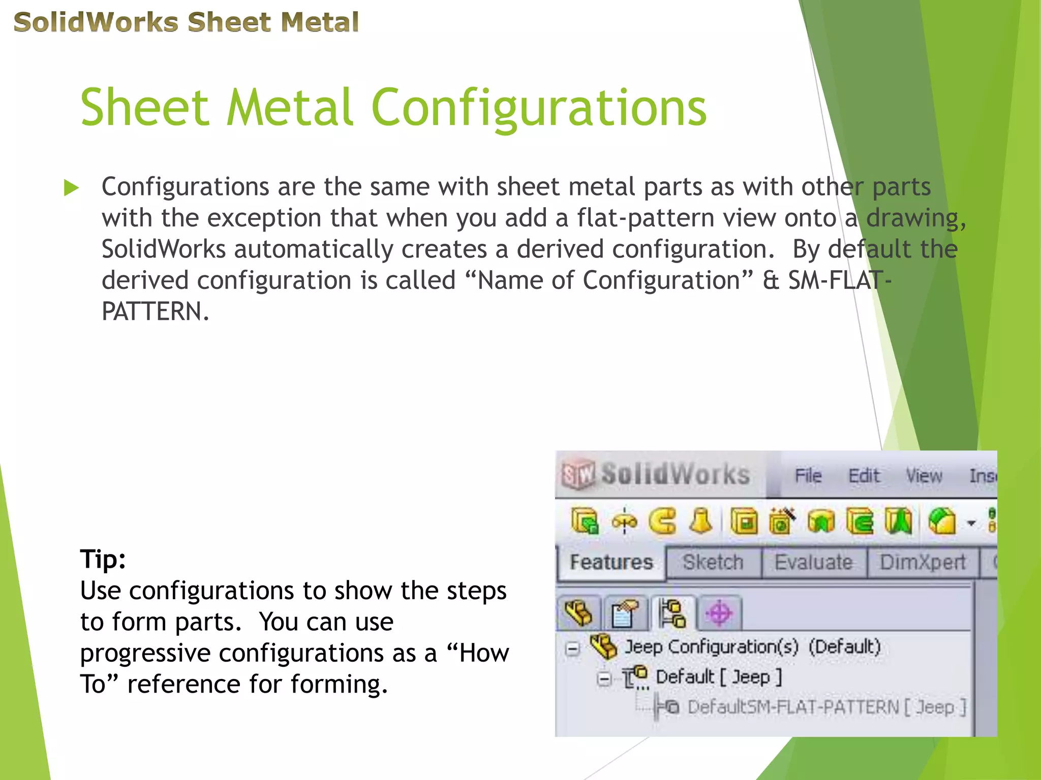 Sheet Metal Configurations
 Configurations are the same with sheet metal parts as with other parts
with the exception that when you add a flat-pattern view onto a drawing,
SolidWorks automatically creates a derived configuration. By default the
derived configuration is called “Name of Configuration” & SM-FLAT-
PATTERN.
Tip:
Use configurations to show the steps
to form parts. You can use
progressive configurations as a “How
To” reference for forming.
 