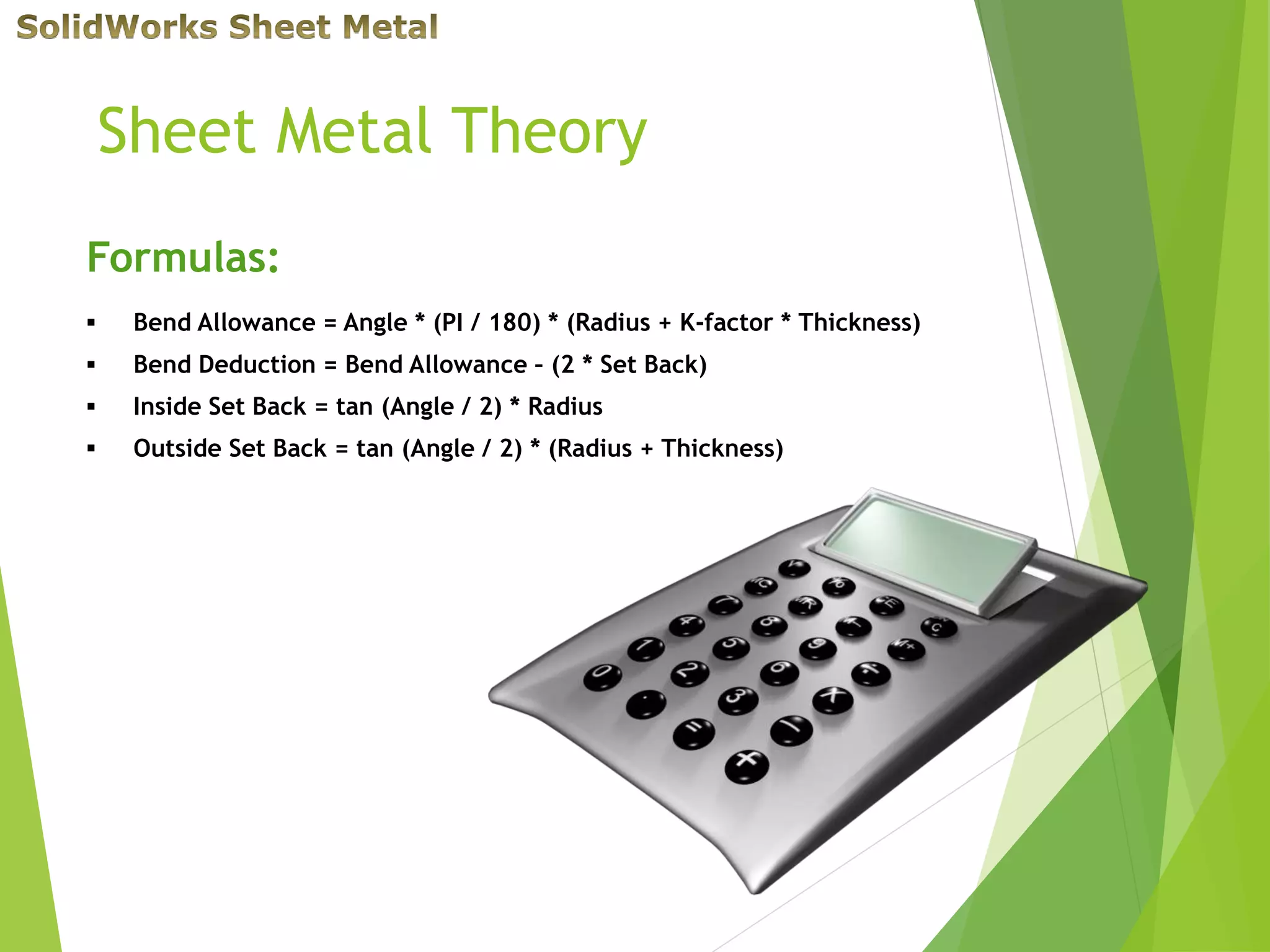 Sheet Metal Theory
Formulas:
 Bend Allowance = Angle * (PI / 180) * (Radius + K-factor * Thickness)
 Bend Deduction = Bend Allowance – (2 * Set Back)
 Inside Set Back = tan (Angle / 2) * Radius
 Outside Set Back = tan (Angle / 2) * (Radius + Thickness)
 