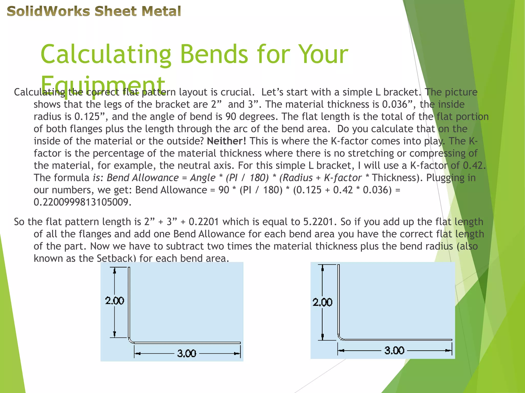 Calculating Bends for Your
EquipmentCalculating the correct flat pattern layout is crucial. Let’s start with a simple L bracket. The picture
shows that the legs of the bracket are 2” and 3”. The material thickness is 0.036”, the inside
radius is 0.125”, and the angle of bend is 90 degrees. The flat length is the total of the flat portion
of both flanges plus the length through the arc of the bend area. Do you calculate that on the
inside of the material or the outside? Neither! This is where the K-factor comes into play. The K-
factor is the percentage of the material thickness where there is no stretching or compressing of
the material, for example, the neutral axis. For this simple L bracket, I will use a K-factor of 0.42.
The formula is: Bend Allowance = Angle * (PI / 180) * (Radius + K-factor * Thickness). Plugging in
our numbers, we get: Bend Allowance = 90 * (PI / 180) * (0.125 + 0.42 * 0.036) =
0.2200999813105009.
So the flat pattern length is 2” + 3” + 0.2201 which is equal to 5.2201. So if you add up the flat length
of all the flanges and add one Bend Allowance for each bend area you have the correct flat length
of the part. Now we have to subtract two times the material thickness plus the bend radius (also
known as the Setback) for each bend area.
 
