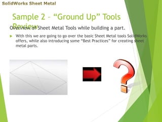 Sample 2 – “Ground Up” Tools
ReviewOverview of Sheet Metal Tools while building a part.
 With this we are going to go over the basic Sheet Metal tools SolidWorks
offers, while also introducing some “Best Practices” for creating sheet
metal parts.
 