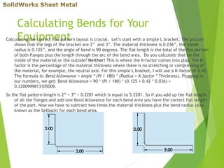 Calculating Bends for Your
EquipmentCalculating the correct flat pattern layout is crucial. Let’s start with a simple L bracket. The picture
shows that the legs of the bracket are 2” and 3”. The material thickness is 0.036”, the inside
radius is 0.125”, and the angle of bend is 90 degrees. The flat length is the total of the flat portion
of both flanges plus the length through the arc of the bend area. Do you calculate that on the
inside of the material or the outside? Neither! This is where the K-factor comes into play. The K-
factor is the percentage of the material thickness where there is no stretching or compressing of
the material, for example, the neutral axis. For this simple L bracket, I will use a K-factor of 0.42.
The formula is: Bend Allowance = Angle * (PI / 180) * (Radius + K-factor * Thickness). Plugging in
our numbers, we get: Bend Allowance = 90 * (PI / 180) * (0.125 + 0.42 * 0.036) =
0.2200999813105009.
So the flat pattern length is 2” + 3” + 0.2201 which is equal to 5.2201. So if you add up the flat length
of all the flanges and add one Bend Allowance for each bend area you have the correct flat length
of the part. Now we have to subtract two times the material thickness plus the bend radius (also
known as the Setback) for each bend area.
 