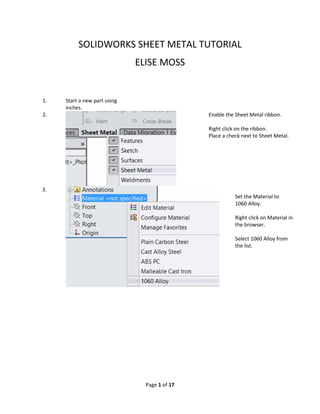 SOLIDWORKS SHEET METAL TUTORIAL
ELISE MOSS
1. Start a new part using
inches.
2. Enable the Sheet Metal ribbon.
Right click on the ribbon.
Place a check next to Sheet Metal.
3.
Set the Material to
1060 Alloy.
Right click on Material in
the browser.
Select 1060 Alloy from
the list.
Page 1 of 17
 