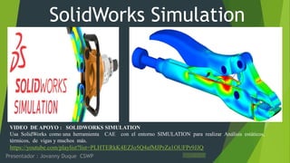SolidWorks Simulation
Presentador : Jovanny Duque CSWP
https://www.youtube.com/watch?v=2j3yatrLBAY&list=UUQfwtqescX240t0mFek-I9w&index=16
https://www.youtube.com/watch?v=CaWhT3XaVEw&list=UUQfwtqescX240t0mFek-I9w&index=15
https://www.youtube.com/watch?v=D82lYxHS_Y0&list=UUQfwtqescX240t0mFek-I9w &index=14
https://www.youtube.com/watch?v=1JyfQwxwt48&list=UUQfwtqescX240t0mFek-I9w &index=3
https://www.youtube.com/watch?v=QEf15YBta_4&list=UUQfwtqescX240t0mFek-I9w &index=8
https://www.youtube.com/watch?v=0Ka1qT_QLDc&list=UUQfwtqescX240t0mFek-I9w&index=7
https://www.youtube.com/watch?v=TwRW4TLXpJs&list=UUQfwtqescX240t0mFek-I9w &index=4
VIDEO DE APOYO : SOLIDWORKS SIMULATION
Usa SolidWorks como una herramienta CAE con el entorno SIMULATION para realizar Análisis estáticos,
térmicos, de vigas y muchos más.
https://youtube.com/playlist?list=PLHTERkK4EZJo5Q4afMJPrZa1OUFPr9JJQ
 