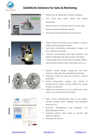 SolidWorks Solutions for Sales & Marketing
www.egsindia.com www.egs.co.in info@egs.co.in
E-DRAWING
Handle 2D & 3D design data, anytime, anywhere.
View ,Zoom, pan, rotate, section and virtually
disassemble
Measure, mark up, comment, stamp, re-order views
Password Protect Intellectual Property
Win Business through Effective Communication
COMPOSER
Clearly explain and present your product or process
using 2D and 3D graphical content
High quality illustrations, photorealistic images, and
even interactive animations
Technical communication that helps customers and
partners understand and retain product information
Import design data to create bills of materials (BOMs),
add dimensions, place surface finish labels, and so on.
VISUALISE
Improve internal design, engineering, and sales
reviews to help make more educated final decisions
Drastically reduce the cost and number of physical
prototypes
Deliver photorealistic imagery and content to
marketing much earlier to help promote the newest
products via web/print
Added time savings allow for more design time, which
results in an overall better final product
COSTING
Easily monitor manufacturing costs as you design,
thereby avoiding costly redesigns and production
delays later on.
Automatic Manufacturing Cost Estimation and
Quoting/Design for Cost
Customize costing inputs based on company and
regional conditions
Assembly Cost Roll Up
 