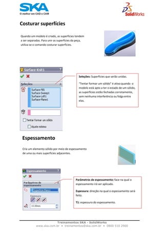    
Costurar superfícies                                       
                                                                    
Quando um modelo é criado, as superfícies tendem 
a ser separadas. Para unir as superfícies da peça, 
utiliza‐se o comando costurar superfícies. 
                                                                
                                     
Seleções: Superfícies que serão unidas. 
“Tentar formar um sólido” é ativo quando  o 
modelo está apto a ter o estado de um sólido, 
as superfícies estão fechadas corretamente, 
sem nenhuma interferência ou folga entre 
elas. 
  Espessamento                                     
                                                                               
Cria um elemento sólido por meio de espessamento 
de uma ou mais superfícies adjacentes. 
  
Parâmetros de espessamento: face na qual o 
espessamento irá ser aplicado. 
Espessura: direção na qual o espessamento será 
feito. 
T1: espessura do espessamento.
 
Treinamentos SKA - SolidWorks
www.ska.com.br • treinamentos@ska.com.br • 0800 510 2900 
 