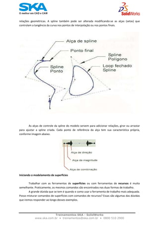    
relações  geométricas.  A  spline  também  pode  ser  alterada  modificando‐se  as  alças  (setas)  que 
controlam a tangência da curva nos pontos de interpolação ou nos pontos finais. 
 
As alças de controle da spline do modelo servem para adicionar relações, girar ou arrastar 
para  ajustar  a  spline  criada.  Cada  ponto  de  referência  da  alça  tem  sua  característica  própria, 
conforme imagem abaixo. 
Iniciando o modelamento de superfícies 
 
  Trabalhar  com  as  ferramentas  de  superfícies  ou  com  ferramentas  de  recursos  é  muito 
semelhante. Praticamente, os mesmos comandos são encontrados nas duas formas de trabalho.  
  A grande dúvida que se tem é quando e como usar a ferramenta de trabalho mais adequada. 
Posso misturar comandos de superfícies com comandos de recursos? Essas são algumas das dúvidas 
que iremos responder ao longo desses exemplos. 
 
Treinamentos SKA - SolidWorks
www.ska.com.br • treinamentos@ska.com.br • 0800 510 2900 
 