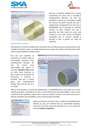    
Veja  que  o  comando  utilizado  tem  a  mesma
característica  de  nome,  mas  o  resultado  é
completamente  diferente.  No  caso  das
superfícies,  somente  será  extrudada  a  região
do  contorno  do  perfil,  fazendo  com  que  o
modelo tenha uma geometria oca. Com isso, o
SOLIDWORKS  não  se  preocupa  em  adicionar
material  na  peça,  fazendo  com  que  a
geometria  das  faces  possa  ser  muito  mais
complexa  e  com  maior  número  de  detalhes
comparada  com  os  recursos.  Quando  a
extrusão  é  feita,  é  gerado  um  corpo  de
superfície. 
Extrusão utilizando superfícies
Normalmente, no final do modelamento, precisamos de um sólido, para que se possa executar uma 
medição de volume ou peso, ou simplesmente para que a peça seja usinada. A extrusão desse perfil 
deixou as extremidades do cilindro aberta.  
                                                                       
Para  que  uma  superfície  se
transforme  em  sólido,  todas  as
extremidades  necessitam  estar
completamente  fechadas.  No
caso  do  círculo,  essas
extremidades  são  planas.  O
comando  Superfície  Plana  pode
ser  ativo,  basta  selecionar  as
duas  arestas  que  necessitam  do
fechamento  e  confirmar  o
comando.  Veja  que  o  cilindro
agora  está  completamente
fechado.  Mas  será  que  isso  já  é
um sólido?
Não, se você perceber, na árvore de modelamento, o SOLIDWORKS gerou uma pasta com as três 
superfícies geradas: a extrusão do círculo e os dois fechamentos das extremidades. E essa é outra 
característica das superfícies: mesmo com as faces se tocando, ele não as une como ocorria com o 
Mesclar resultados. Para exemplificar, ative a vista de seção no modelo.
Depois que tivermos certeza de que o modelo está completamente
fechado,  ou  seja,  sem  nenhuma  face  ou  extremidade  sobrando,
temos que unir esses corpos de superfícies em um só, a partir do
comando Costurar superfícies. 
 
Treinamentos SKA - SolidWorks
www.ska.com.br • treinamentos@ska.com.br • 0800 510 2900 
 