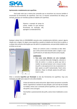    
Aprimorando o modelamento com superfícies.
Você pode notar que a maioria dos comandos que se encontram nos recursos também é 
encontrada  nas  ferramentas  de  superfícies.  Com  isso,  as  mesmas  características  de  esboço,  por 
exemplo, precisam ser mantidas quando se trabalha com superfícies. 
Vejamos  o  exemplo  da  tampa  da
caneta,  modelo  no  qual  teremos
ferramentas  de  revolução,  loft,
aparagem e arredondamentos. 
Qualquer esboço feito no SOLIDWORKS necessita estar completamente definido e possuir alguma 
relação com a origem. Em alguns casos específicos, quando se trabalha com forma livre ou splines, e 
o esboço não contenha informações que irão defini‐lo completamente, será permitido trabalhar com 
as linhas na cor azul.
Esboce  um  contorno  como  o  mostrado  ao  lado.  Note
que a linha central está iniciando sobre a origem, e que
o perfil está em um lado dessa linha de centro traçada. 
LEMBRANDO:  
1) Para  cotar  como  diâmetro  em  uma  revolução:
ative o comando Dimensão Inteligente, selecione a
linha  de  centro  e  a  aresta  ou  ponto  que  terá  a
medida. Se você permanecer com o mouse no lado
do perfil, a cota aparecerá em raio, se posicionar no
lado  oposto  ao  perfil  revolucionado,  ficará  como
diâmetro.  Clique  na  direção  oposta  do  perfil  para
inserir o valor.
Ative  o  comando  Superfície  por  Revolução  na  aba  das  ferramentas  de  superfícies.  Faça  uma 
revolução com 360° para a peça ter uma volta completa.
A base da tampa da caneta está pronta. Agora temos que pensar na presilha
lateral. A geometria é variável em duas direções. Com esse tipo de variação
no modelo, iremos usar o comando Loft de superfícies, com o qual teremos
três perfis e uma curva‐guia.  
Para facilitar o posicionamento dos perfis, vamos iniciar modelando a curva‐
guia.  
 
Treinamentos SKA - SolidWorks
www.ska.com.br • treinamentos@ska.com.br • 0800 510 2900 
 