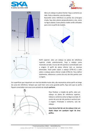    
Abra um esboço no plano frontal. Faça o contorno ao 
lado. Feito o desenho, saia do esboço. 
Buscando  como  referência  as  pontas  da  curva‐guia 
criada, faça dois planos perpendiculares a ela, como 
na figura abaixo. Esses planos criados serão utilizados 
para criar os perfis do modelo. 
              
                                                                                      
Perfil  superior:  abra  um  esboço  no  plano  de  referência
superior  criado  anteriormente.  Faça  o  esboço  como
mostrado ao lado. O arco de três pontos é centralizado com
a  origem.  O  perfil  do  plano  inferior  tem  as  mesmas
dimensões.  Você  pode  copiar  o  esboço  (CTRL+C)  e  colar
sobre o esboço plano inferior criado (CTRL+V). Para definir
totalmente, referencie o centro do arco de três pontos com
a origem. 
Em superfícies que requeiram um nível de detalhe muito alto, são necessários vários perfis ao longo 
da curva de referência. Sempre que você tiver uma curva guiando perfis, faça com que os perfis 
fiquem conectados com essa curva através da relação perfurar.  
Para  finalizar  a  criação  de  perfis,  abra  um 
esboço  no  plano  de  referência  superior. 
Esboce o contorno como na figura ao lado. O 
centro do arco de três pontos é vertical com 
a  origem.  Finalizado  o  contorno,  saia  do 
esboço. 
Uma forma fácil de sair do esboço é dar um 
duplo  clique  em  qualquer  lugar  da  área 
gráfica.
 
Treinamentos SKA - SolidWorks
www.ska.com.br • treinamentos@ska.com.br • 0800 510 2900 
 