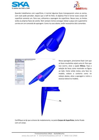    
Quando trabalhamos com superfícies, é normal algumas faces transpassarem umas as outras, 
com você pode perceber, depois que o loft foi feito. O objetivo final é tornar esses corpos de 
superfície somente um. Para isso, utilizamos a aparagem de superfícies. Nesse caso, os limites 
serão as próprias faces da caneta. Nem sempre iremos conseguir deixar a peça com a geometria 
correta em um comando de aparagem. Como no caso abaixo, serão necessários dois comandos. 
Nessa aparagem, precisamos fazer com que
as faces resultantes sejam uma só. Para que
isso  ocorra,  ative  a  opção  Mútua. Faça  a
seleção  de faces como mostrado na figura
ao  lado.  Como  ainda  restou  uma  face  no
modelo,  esboce  o  contorno  como  no
esboço abaixo, ative a aparagem e retire o
excesso lateral no modelo. 
Certfifique‐se de que a árvore de modelamento, na pasta Corpos de Superfícies, tenha ficado 
com um corpo.  
 
Treinamentos SKA - SolidWorks
www.ska.com.br • treinamentos@ska.com.br • 0800 510 2900 
 