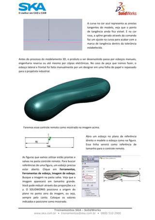    
A curva na cor azul representa as arestas
tangentes  do  modelo,  veja  que  o  ponto
de  tangência  ainda  fica  visível.  E  na  cor
rosa, a spline gerada através do comando
faz um ajuste na curva para acabar com a
marca de tangência dentro da tolerância
estabelecida.  
Antes do processo do modelamento 3D, o produto a ser desenvolvido passa por esboços manuais, 
engenharia  reversa  ou  até  mesmo  por  cópias  eletrônicas.  No  caso  da  peça  que  iremos  fazer,  o 
esboço lateral e frontal foi feito manualmente por um designer em uma folha de papel e repassado 
para o projetista industrial.  
Faremos esse controle remoto como mostrado na imagem acima. 
Abra  um  esboço  no  plano  de  referência
direito e modele o esboço como na figura.
Essa  linha  servirá  como  referência  de
tamanho para o controle remoto. 
 
Treinamentos SKA - SolidWorks
www.ska.com.br • treinamentos@ska.com.br • 0800 510 2900 
As figuras que vamos utilizar estão prontas e
salvas na pasta controle remoto. Para buscar
referências de uma figura, um esboço precisa
estar  aberto.  Clique  em  Ferramentas,
Ferramentas de esboço, Imagem de esboço.
Busque a imagem na pasta salva. Veja que a
imagem  aparecerá em  tamanho  grande.
Você pode reduzir através das proporções x e
y.  O  SOLIDWORKS  posiciona  a  origem  do
plano  no  ponto  zero  da  imagem,  ou  seja,
sempre  pelo  canto.  Coloque  os  valores
indicados e posicione como mostrado.
 