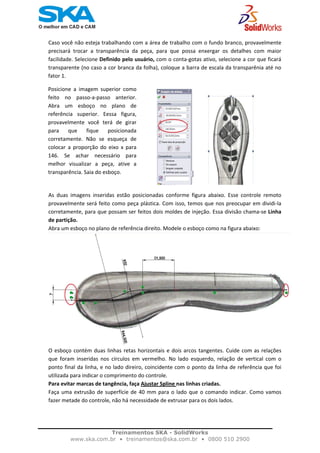    
Caso você não esteja trabalhando com a área de trabalho com o fundo branco, provavelmente 
precisará  trocar  a  transparência  da  peça,  para  que  possa  enxergar  os  detalhes  com  maior 
facilidade. Selecione Definido pelo usuário, com o conta‐gotas ativo, selecione a cor que ficará 
transparente (no caso a cor branca da folha), coloque a barra de escala da transparênia até no 
fator 1.  
Posicione  a  imagem  superior  como
feito  no  passo‐a‐passo  anterior.
Abra  um  esboço  no  plano  de
referência  superior.  Eessa  figura,
provavelmente  você  terá  de  girar
para  que  fique  posicionada
corretamente.  Não  se  esqueça  de
colocar  a  proporção  do  eixo  x  para
146.  Se  achar  necessário  para
melhor  visualizar  a  peça,  ative  a
transparência. Saia do esboço. 
As  duas  imagens  inseridas  estão  posicionadas  conforme  figura  abaixo.  Esse  controle  remoto 
provavelmente será feito como peça plástica. Com isso, temos que nos preocupar em dividi‐la 
corretamente, para que possam ser feitos dois moldes de injeção. Essa divisão chama‐se Linha 
de partição.  
Abra um esboço no plano de referência direito. Modele o esboço como na figura abaixo: 
O esboço contém duas linhas retas horizontais e dois arcos tangentes. Cuide com as relações 
que  foram  inseridas  nos  círculos  em  vermelho.  No  lado  esquerdo,  relação  de  vertical  com  o 
ponto final da linha, e no lado direiro, coincidente com o ponto da linha de referência que foi 
utilizada para indicar o comprimento do controle.  
Para evitar marcas de tangência, faça Ajustar Spline nas linhas criadas. 
Faça uma extrusão de superfície de 40 mm para o lado que o comando indicar. Como vamos 
fazer metade do controle, não há necessidade de extrusar para os dois lados.  
 
Treinamentos SKA - SolidWorks
www.ska.com.br • treinamentos@ska.com.br • 0800 510 2900 
 