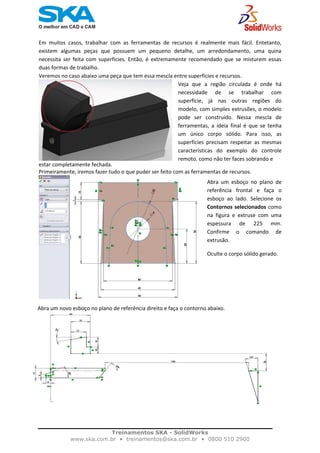    
Em  muitos  casos,  trabalhar  com  as  ferramentas  de  recursos  é  realmente  mais  fácil.  Entetanto, 
existem  algumas  peças  que  possuem  um  pequeno  detalhe,  um  arredondamento,  uma  quina 
necessita  ser  feita  com  superfícies.  Então,  é  extremamente  recomendado  que  se  misturem  essas 
duas formas de trabalho.  
Veremos no caso abaixo uma peça que tem essa mescla entre superfícies e recursos. 
Veja  que  a  região  circulada  é  onde  há
necessidade  de  se  trabalhar  com
superfície,  já  nas  outras  regiões  do
modelo, com simples extrusões, o modelo
pode  ser  construído.  Nessa  mescla  de
ferramentas,  a  ideia  final  é  que  se  tenha
um  único  corpo  sólido.  Para  isso,  as
superfícies  precisam  respeitar  as  mesmas
características  do  exemplo  do  controle
remoto, como não ter faces sobrando e 
estar completamente fechada. 
Primeiramente, iremos fazer tudo o que puder ser feito com as ferramentas de recursos. 
               
 
 
 
 
 
 
 
 
 
 
Volte a exibir o corpo sólido oculto. 
Com o esboço que foi modelado anteriormente, faça um corte extrudado selecionando os 
contornos selecionados como na figura abaixo.
    Abra um novo esboço no plano de referência direito e faça o contorno abaixo.  
Abra  um  esboço  no  plano  de
referência  frontal  e  faça  o
esboço  ao  lado.  Selecione  os
Contornos selecionados como
na  figura  e  extruse  com  uma
espessura  de  225  mm.
Confirme  o  comando  de
extrusão.  
Oculte o corpo sólido gerado.
 
Treinamentos SKA - SolidWorks
www.ska.com.br • treinamentos@ska.com.br • 0800 510 2900 
 