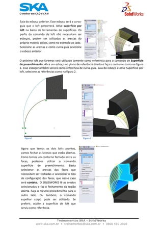    
                                                                                                
Saia do esboço anterior. Esse esboço será a curva‐
guia  que  o  loft  percorrerá.  Ative  superfície  por
loft  na  barra  de  ferramentas  de  superfícies.  Os 
perfis  do  comando  de  loft  não  necessitam  ser
esboços,  podem  ser  utilizadas  as  arestas  do
próprio modelo sólido, como no exemplo ao lado. 
Selecione as arestas e como curva‐guia selecione
o esboço anterior.
O próximo loft que faremos será utilizado somente como referência para o comando de Superfície 
de preenchimento. Abra um esboço no plano de referência direito e faça o contorno como na figura 
1. Esse esboço também servirá como referência de curva‐guia. Saia do esboço e ative Superfície por 
loft, selecione as referências como na figura 2.
                 
         Figura1                                                                                           Figura 2 
  
                                                                                        
Agora  que  temos  os  dois  lofts  prontos,
vamos fechar as laterais que estão abertas.
Como temos um contorno fechado entre as
faces,  podemos  utilizar  o  comando
superfície  de  preenchimento.  Basta
selecionar  as  arestas  das  faces  que
necessitam ser fechadas e selecionar o tipo
de  configuração  das  faces,  que  nesse  caso
será contato.  O SOLIDWORKS lê as arestas
selecionadas  e  faz  o  fechamento  da  região
aberta. Faça o mesmo procedimento para o
outro  lado.  Ou  também,  o  comando
espelhar  corpo  pode  ser  utilizado.  Se
preferir,  oculte  a  superfície  de  loft  que
serviu como referência. 
 
Treinamentos SKA - SolidWorks
www.ska.com.br • treinamentos@ska.com.br • 0800 510 2900 
 