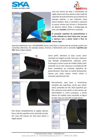    
Uma  das  formas  de  fazer  o  fechamento  da 
região lateral que ficou aberta é pelo modo de 
superfície de preenchimento que já fizemos no 
exemplo  anterior,  e  que  usaremos  nessa 
lateral também. Ative o comando e selecione 
as  quatro  arestas  que  formam  o  fechamento 
da  abertura  lateral.  Deixe  a  configuração  da 
face como Contato. Confirme o comando.  
O  comando  superfície  de  preenchimento  é 
muito utilizado em casos como esse, em que 
a  abertura  tem  o  ponto  inicial  e  final  no 
mesmo lugar. 
Quando trabalhamos com o SOLIDWORKS, temos como fazer o mesmo tipo de remendo, porém com 
comandos diferentes. No exemplo abaixo, faremos o fechamento com o comando Superfície por 
loft. Veja na figura abaixo: 
Como  perfil,  selecione  as  duas  curvas  como
mostrado na imagem ao lado. Para que a abertura
seja  fechada  completamente,  selecione  como
curvas‐guia as duas curvas do modelo sólido como
mostrado na cor roxa. Veja que o resultado do loft
ficará  semelhante  ao  comando  Superfície  de
preenchimento. Para fazer os outros fechamentos
laterais  que  ainda  restam,  iremos  utilizar  o
comando superfície por loft.  
Normalmente,  para  fazer  o  fechamento 
completo  das  superfícies,  temos  que  utilizar 
vários  comandos  de  loft.  Ative  Superfície  por 
loft, selecione como perfil, os dois pontos nas 
extremidades  e,  como  curva‐guia,  a  aresta 
inferior  do  modelo  como  mostrado  na  figura 
ao lado. Faça um novo loft no lado oposto.   
Para  fechar  completamente  as  regiões  abertas,
faça o Loft de superfície como mostrado ao lado.
Um  novo  loft  precisa  ser  feito  para  fechar  a
região oposta.  
 
Treinamentos SKA - SolidWorks
www.ska.com.br • treinamentos@ska.com.br • 0800 510 2900 
 