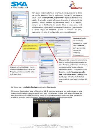    
Para que a renderização fique completa, temos que colocar o rótulo
na garrafa. Mas antes disso, o suplemento Photoworks precisa estar
ativo. Clique em Ferramentas, Suplementos. Veja que você terá duas
opções de ativação, uma do lado esquerdo e outra do lado direito. Na
primeira,  ativará  somente  no  documento  aberto,  e  na  segunda,
sempre  que  o  Solidworks  for  aberto.  Ative  as  duas  guias.  Será
adicionada uma coluna a mais na barra de ferramentas. Para adicionar
o  rótulo,  clique  em  Decalque.  Quando  o  comando  for  ativo,
aparecerão três guias de configuração, como mostrado abaixo. 
Iluminação: modo 
de visualizar o 
decalque, no nosso 
caso será Fosco, 
para que apareça 
mesmo em 
materiais 
transparentes.
Mapeamento: necessário para indicar a 
face na qual o rótulo será colocado. No 
caso do frasco, será na face cilíndrica do 
meio do modelo. Também é onde 
definiremos a altura e largura do rótulo. 
Desative a opção Taxa de proporção 
fixa, ative Ajustar altura à seleção para 
que busque a mesma altura da face 
selecionada. E, para largura, indique 30 
mm.
Imagem: guia utilizada para inserir a 
imagem no modelo. Basta clicar em 
Procurar, selecionar onde foi salva e 
pedir para abrir. 
Certifique que a guia Exibir, Decalque, esteja ativa. Salve a peça. 
Minimize  o  Solidworks  e  abra  o  Photoview  360.  É  com  esse  programa  que  podemos  gerar  uma 
imagem renderizada do nosso produto. Basta abrir o programa e localizar onde a peça foi salva. No 
caso da nossa garrafa, as características visuais já foram carregadas no modelo de peça, mas alterar 
o cenário, aparência e posicionamento podem ser configurados também no Photoview.  
 
Treinamentos SKA - SolidWorks
www.ska.com.br • treinamentos@ska.com.br • 0800 510 2900 
 